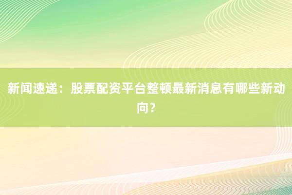 新闻速递：股票配资平台整顿最新消息有哪些新动向？