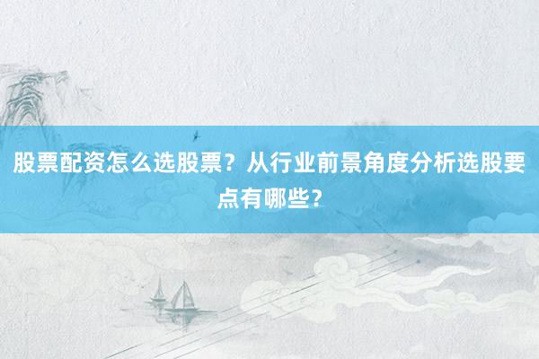股票配资怎么选股票？从行业前景角度分析选股要点有哪些？