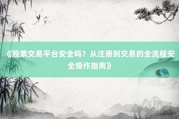 《股票交易平台安全吗？从注册到交易的全流程安全操作指南》