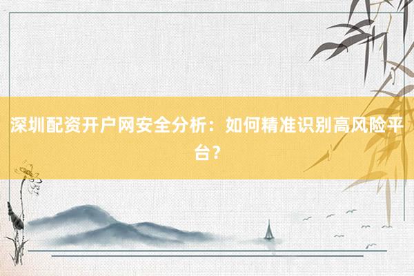 深圳配资开户网安全分析：如何精准识别高风险平台？
