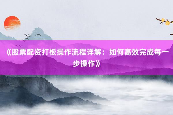 《股票配资打板操作流程详解：如何高效完成每一步操作》