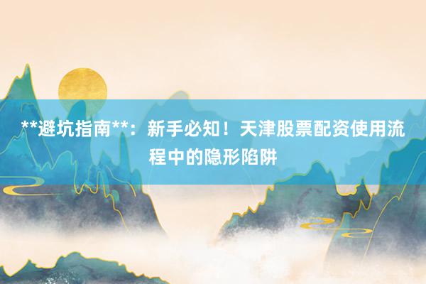 **避坑指南**：新手必知！天津股票配资使用流程中的隐形陷阱