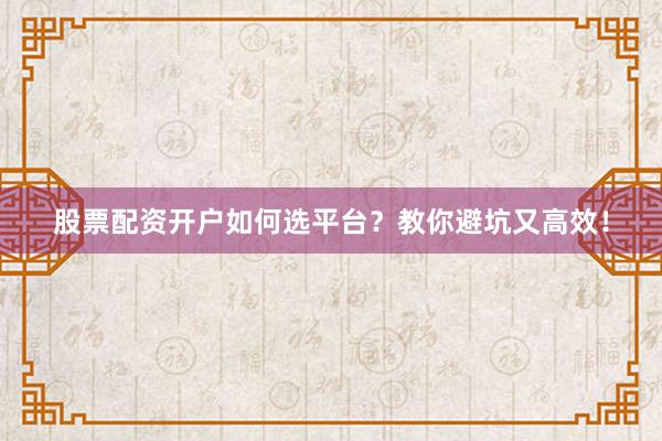 股票配资开户如何选平台？教你避坑又高效！