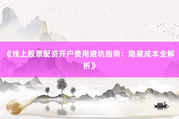 《线上股票配资开户费用避坑指南：隐藏成本全解析》