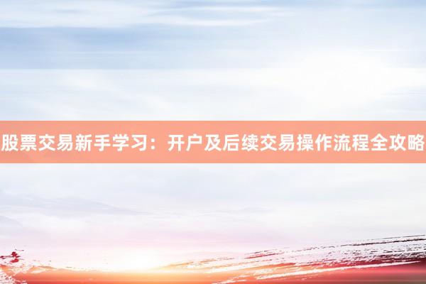 股票交易新手学习：开户及后续交易操作流程全攻略