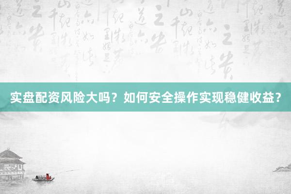 实盘配资风险大吗？如何安全操作实现稳健收益？