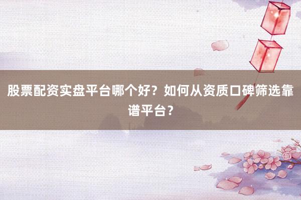股票配资实盘平台哪个好？如何从资质口碑筛选靠谱平台？