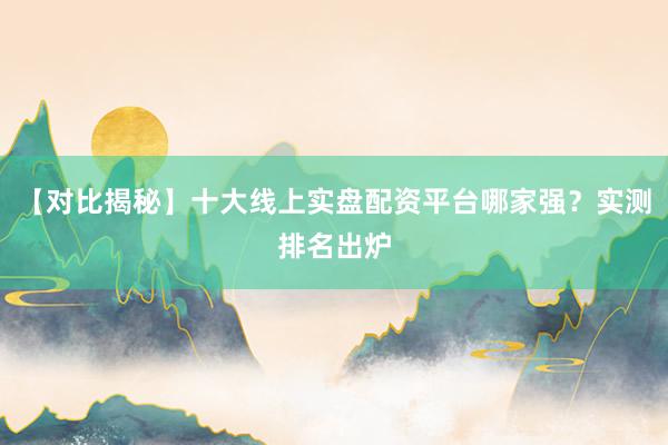 【对比揭秘】十大线上实盘配资平台哪家强？实测排名出炉