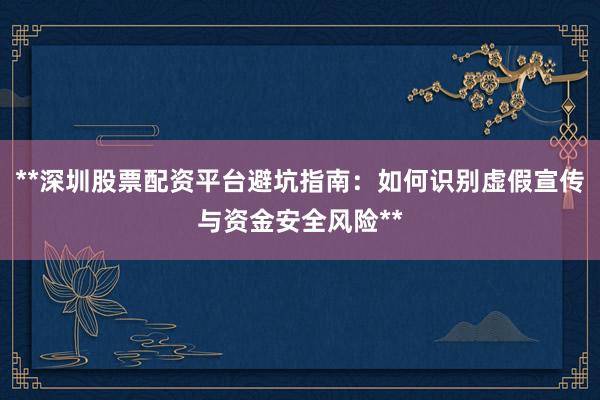 **深圳股票配资平台避坑指南：如何识别虚假宣传与资金安全风险**