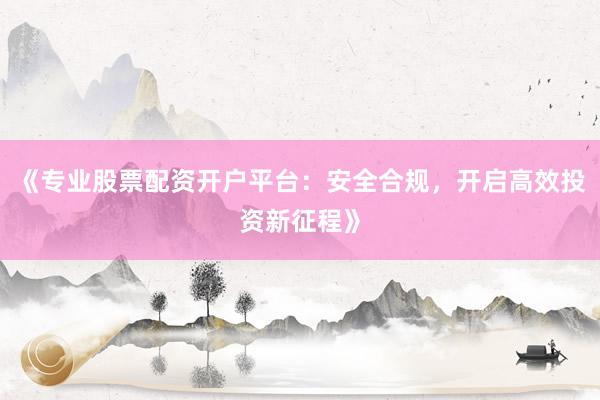 《专业股票配资开户平台：安全合规，开启高效投资新征程》