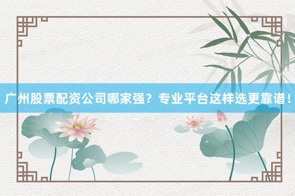 广州股票配资公司哪家强？专业平台这样选更靠谱！