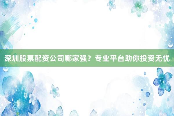 深圳股票配资公司哪家强？专业平台助你投资无忧
