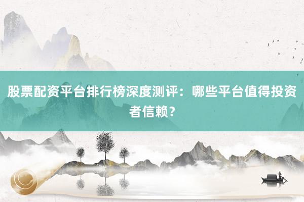 股票配资平台排行榜深度测评：哪些平台值得投资者信赖？