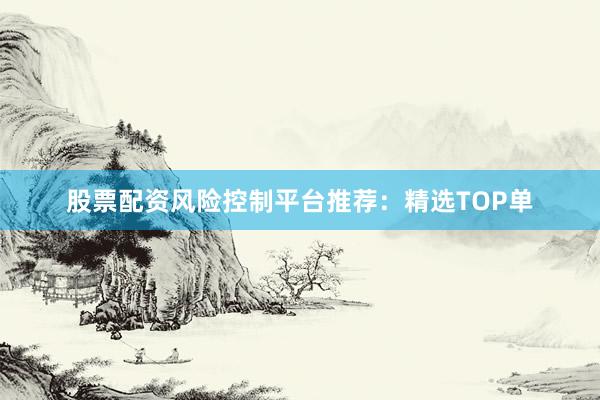 股票配资风险控制平台推荐：精选TOP单