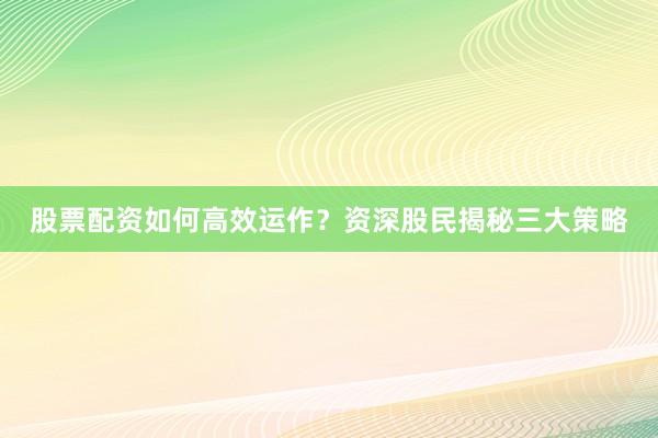 股票配资如何高效运作？资深股民揭秘三大策略