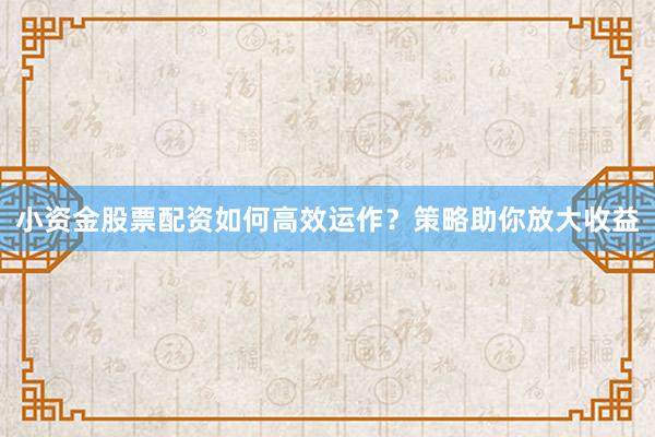 小资金股票配资如何高效运作？策略助你放大收益