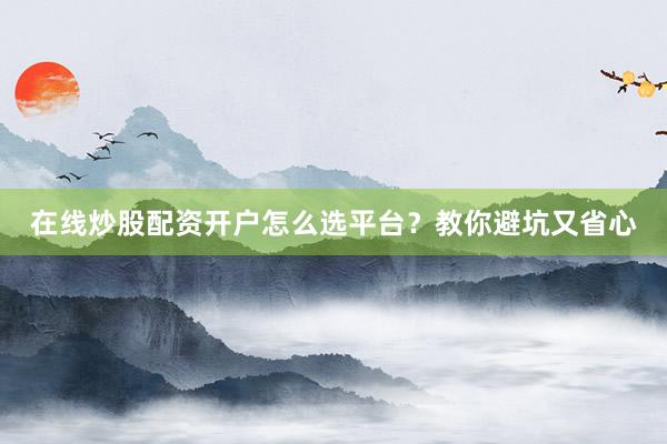 在线炒股配资开户怎么选平台?教你避坑又省心