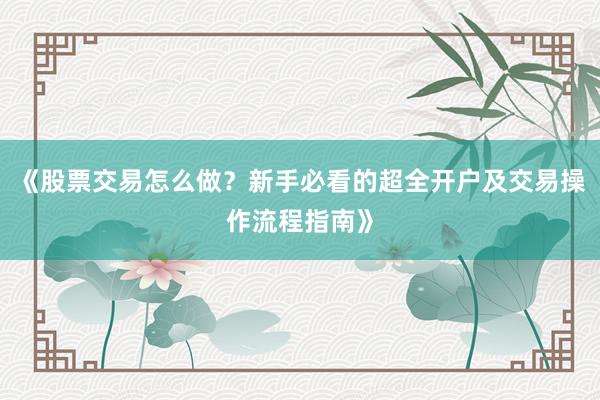 《股票交易怎么做？新手必看的超全开户及交易操作流程指南》