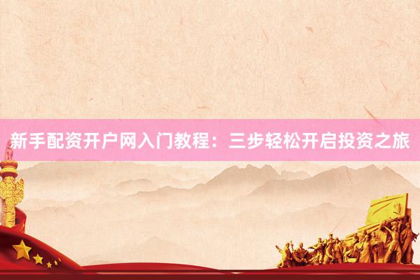 新手配资开户网入门教程：三步轻松开启投资之旅