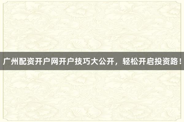 广州配资开户网开户技巧大公开,轻松开启投资路!