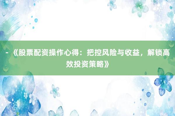 - 《股票配资操作心得：把控风险与收益，解锁高效投资策略》