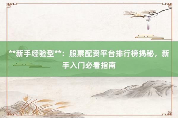 **新手经验型**：股票配资平台排行榜揭秘，新手入门必看指南