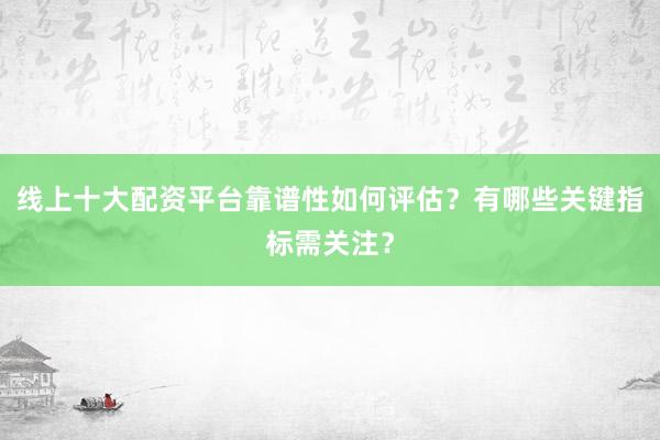 线上十大配资平台靠谱性如何评估?有哪些关键指标需关注?