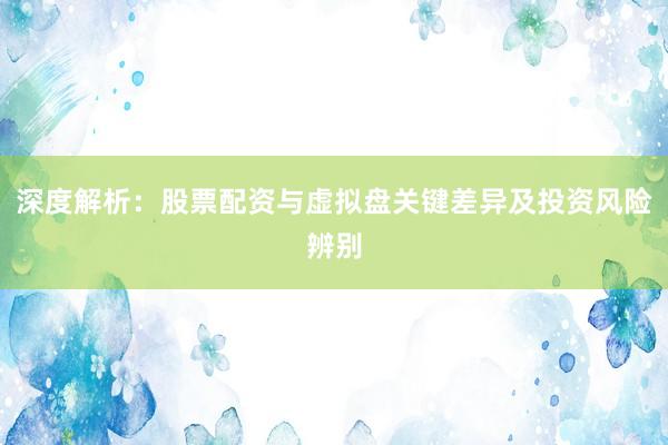 深度解析:股票配资与虚拟盘关键差异及投资风险辨别