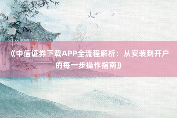 《中信证券下载APP全流程解析:从安装到开户的每一步操作指南》