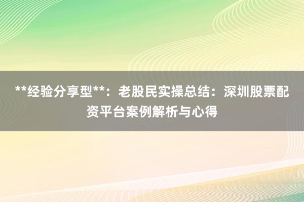 **经验分享型**：老股民实操总结：深圳股票配资平台案例解析与心得