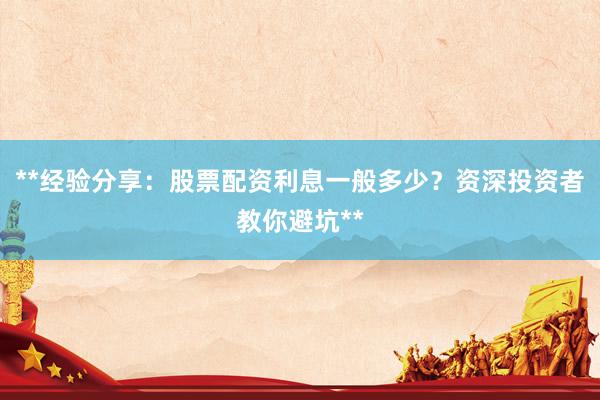 **经验分享：股票配资利息一般多少？资深投资者教你避坑**