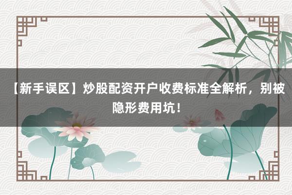 【新手误区】炒股配资开户收费标准全解析，别被隐形费用坑！