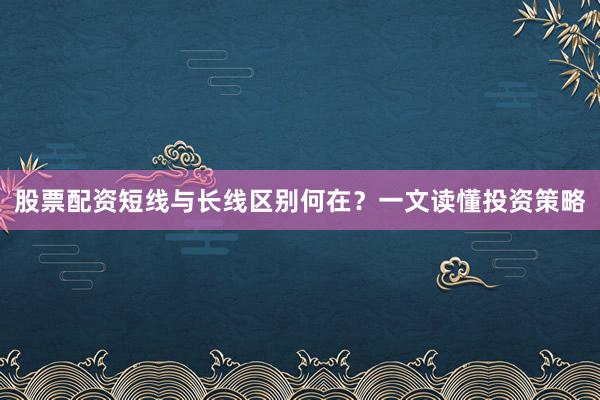 股票配资短线与长线区别何在？一文读懂投资策略