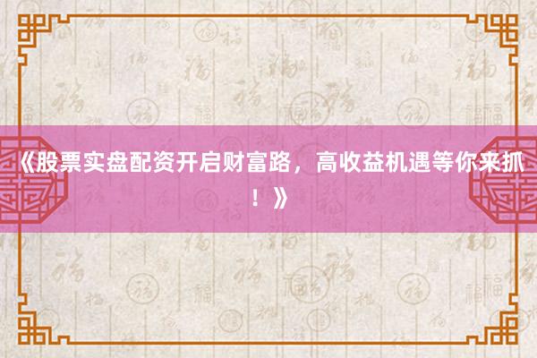 《股票实盘配资开启财富路，高收益机遇等你来抓！》