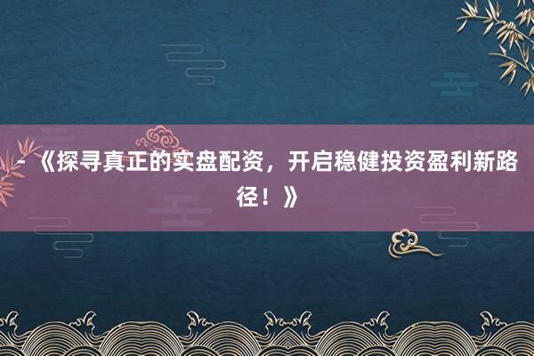 - 《探寻真正的实盘配资，开启稳健投资盈利新路径！》