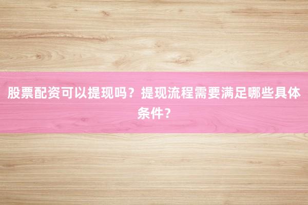 股票配资可以提现吗？提现流程需要满足哪些具体条件？