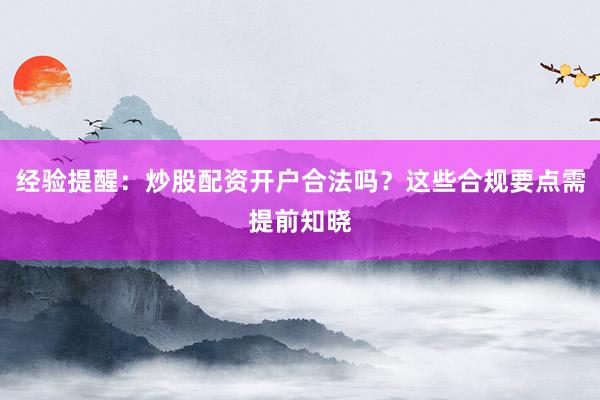 经验提醒：炒股配资开户合法吗？这些合规要点需提前知晓