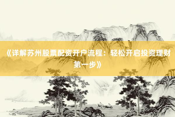 《详解苏州股票配资开户流程：轻松开启投资理财第一步》