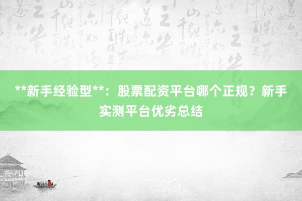 **新手经验型**：股票配资平台哪个正规？新手实测平台优劣总结
