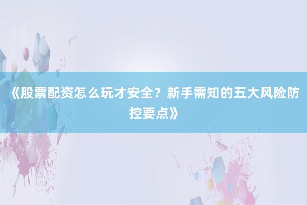 《股票配资怎么玩才安全？新手需知的五大风险防控要点》