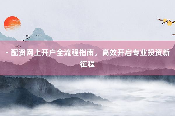 - 配资网上开户全流程指南，高效开启专业投资新征程