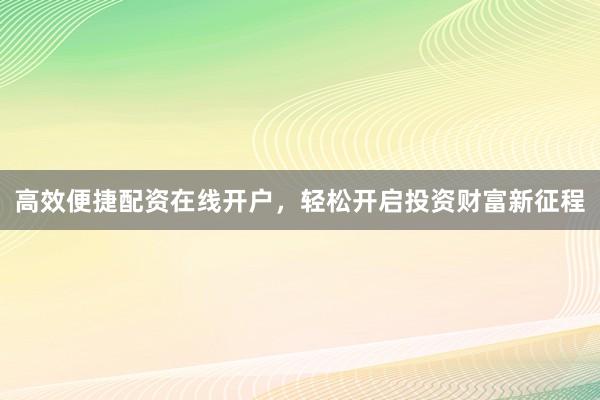 高效便捷配资在线开户，轻松开启投资财富新征程
