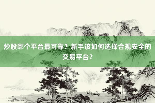 炒股哪个平台最可靠？新手该如何选择合规安全的交易平台？