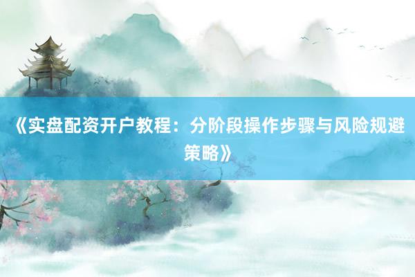 《实盘配资开户教程：分阶段操作步骤与风险规避策略》