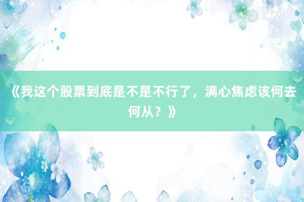 《我这个股票到底是不是不行了，满心焦虑该何去何从？》