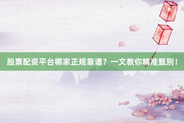股票配资平台哪家正规靠谱？一文教你精准甄别！