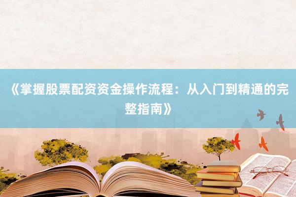 《掌握股票配资资金操作流程：从入门到精通的完整指南》