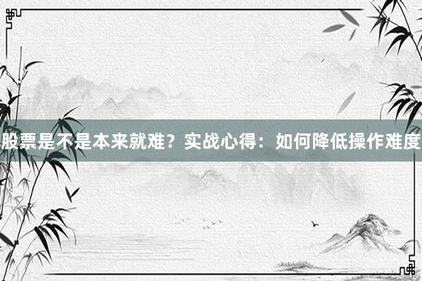 股票是不是本来就难？实战心得：如何降低操作难度