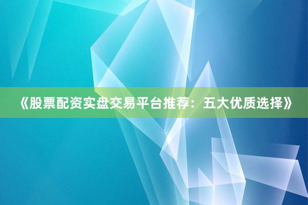 《股票配资实盘交易平台推荐：五大优质选择》
