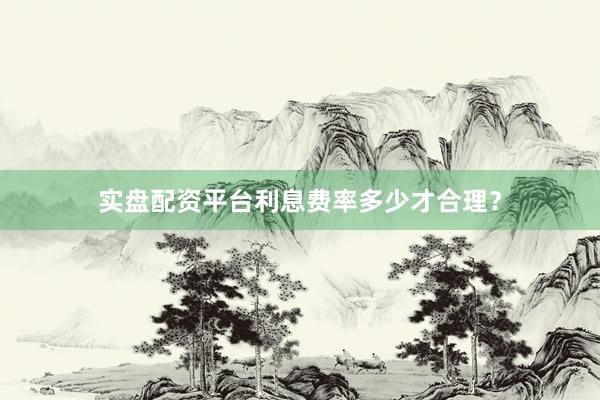 实盘配资平台利息费率多少才合理？